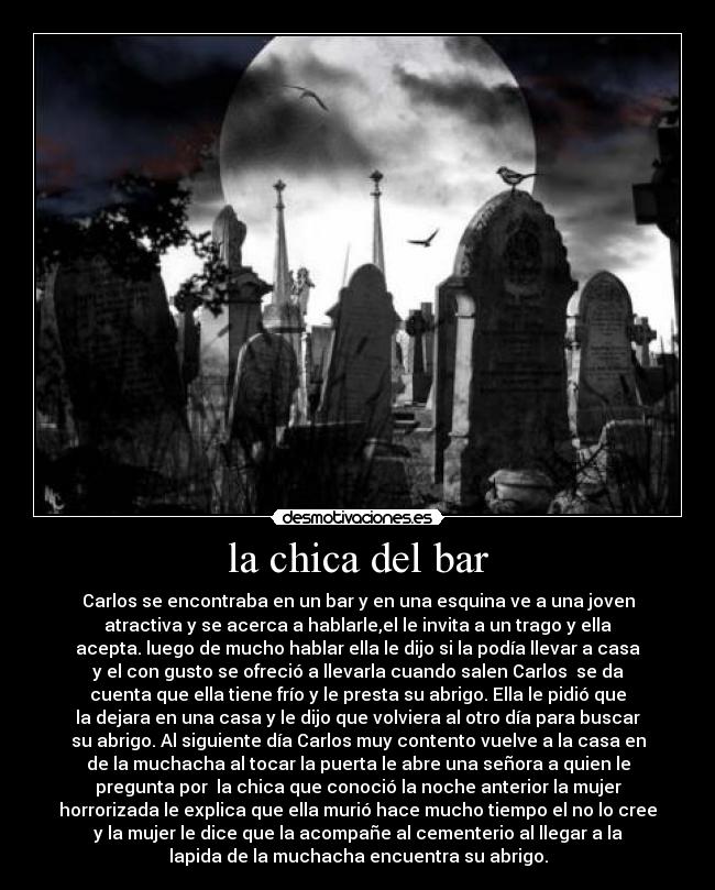 la chica del bar - Carlos se encontraba en un bar y en una esquina ve a una joven
atractiva y se acerca a hablarle,el le invita a un trago y ella
acepta. luego de mucho hablar ella le dijo si la podía llevar a casa
y el con gusto se ofreció a llevarla cuando salen Carlos se da
cuenta que ella tiene frío y le presta su abrigo. Ella le pidió que
la dejara en una casa y le dijo que volviera al otro día para buscar
su abrigo. Al siguiente día Carlos muy contento vuelve a la casa en
de la muchacha al tocar la puerta le abre una señora a quien le
pregunta por la chica que conoció la noche anterior la mujer
horrorizada le explica que ella murió hace mucho tiempo el no lo cree
y la mujer le dice que la acompañe al cementerio al llegar a la
lapida de la muchacha encuentra su abrigo.