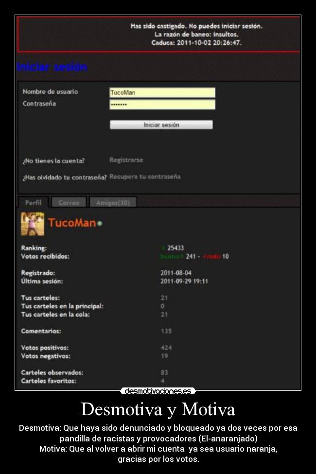 Desmotiva y Motiva - Desmotiva: Que haya sido denunciado y bloqueado ya dos veces por esa
pandilla de racistas y provocadores (El-anaranjado)
Motiva: Que al volver a abrir mi cuenta  ya sea usuario naranja,
gracias por los votos.