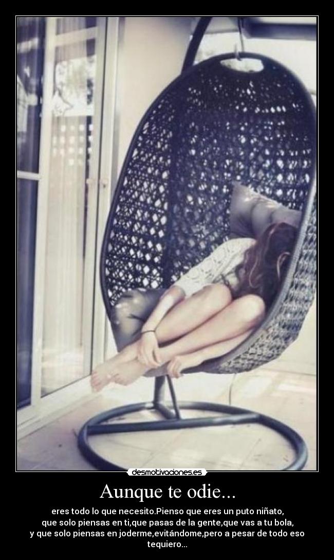 Aunque te odie... - eres todo lo que necesito.Pienso que eres un puto niñato,
que solo piensas en ti,que pasas de la gente,que vas a tu bola,
y que solo piensas en joderme,evitándome,pero a pesar de todo eso
tequiero...