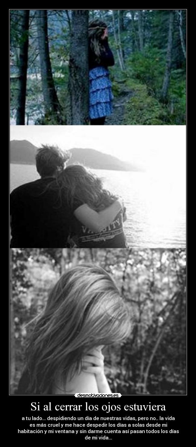 Si al cerrar los ojos estuviera - a tu lado... despidiendo un día de nuestras vidas, pero no.. la vida
es más cruel y me hace despedir los días a solas desde mi
habitación y mi ventana y sin darme cuenta así pasan todos los días
de mi vida...