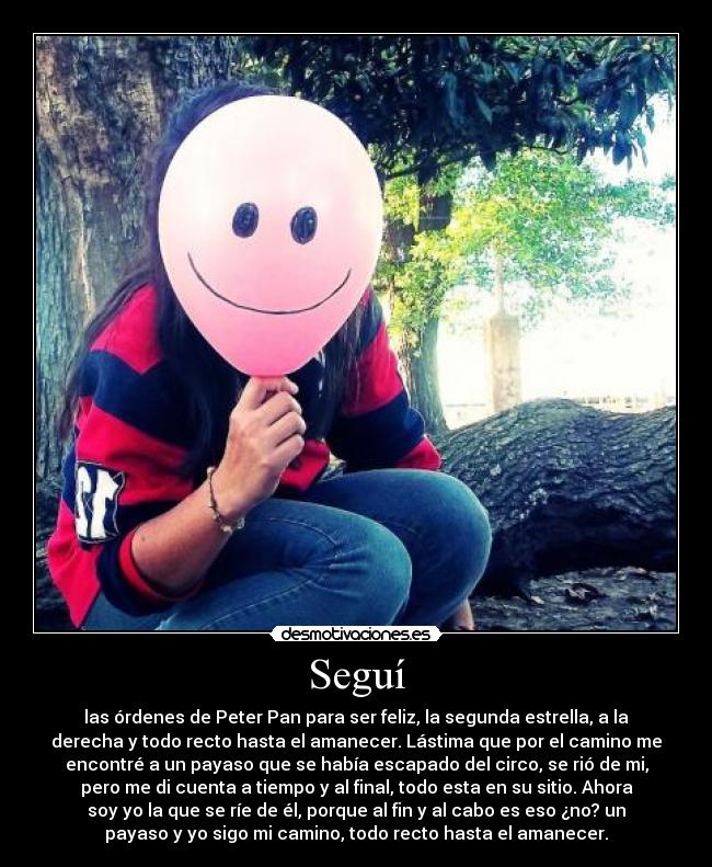 Seguí - las órdenes de Peter Pan para ser feliz, la segunda estrella, a la
derecha y todo recto hasta el amanecer. Lástima que por el camino me
encontré a un payaso que se había escapado del circo, se rió de mi,
pero me di cuenta a tiempo y al final, todo esta en su sitio. Ahora
soy yo la que se ríe de él, porque al fin y al cabo es eso ¿no? un
payaso y yo sigo mi camino, todo recto hasta el amanecer.