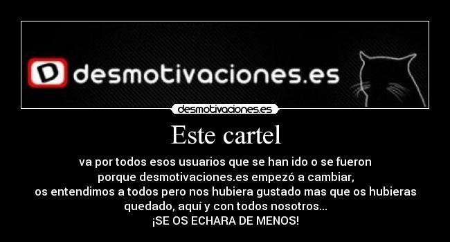 Este cartel - va por todos esos usuarios que se han ido o se fueron
porque desmotivaciones.es empezó a cambiar,
os entendimos a todos pero nos hubiera gustado mas que os hubieras
quedado, aquí y con todos nosotros...
¡SE OS ECHARA DE MENOS!