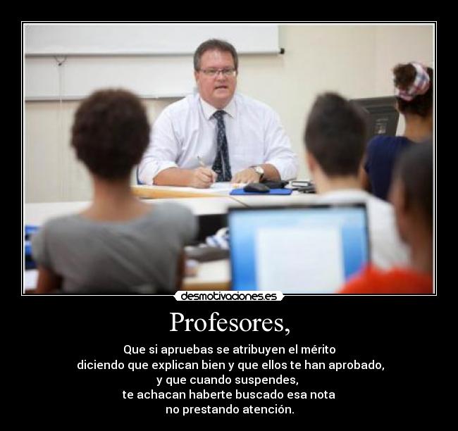 Profesores, - Que si apruebas se atribuyen el mérito
 diciendo que explican bien y que ellos te han aprobado,
y que cuando suspendes, 
te achacan haberte buscado esa nota
no prestando atención.