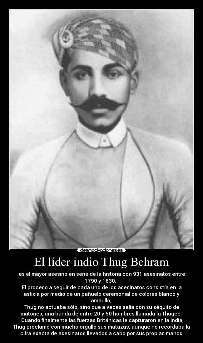 El líder indio Thug Behram - es el mayor asesino en serie de la historia con 931 asesinatos entre
1790 y 1830.  
El proceso a seguir de cada uno de los asesinatos consistía en la
asfixia por medio de un pañuelo ceremonial de colores blanco y
amarillo, 
Thug no actuaba sólo, sino que a veces salía con su séquito de
matones, una banda de entre 20 y 50 hombres llamada la Thugee. 
 Cuando finalmente las fuerzas Británicas le capturaron en la India,
Thug proclamó con mucho orgullo sus matazas, aunque no recordaba la
cifra exacta de asesinatos llevados a cabo por sus propias manos.