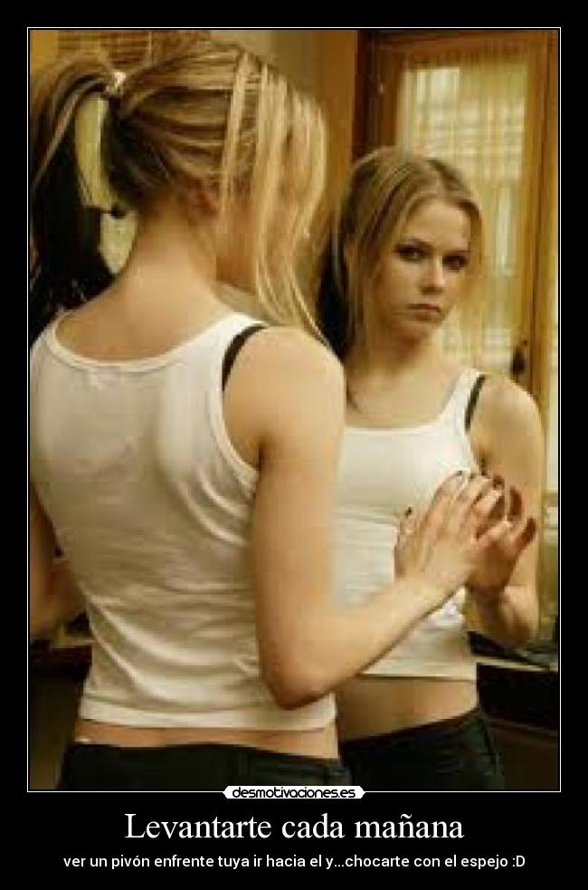 Levantarte cada mañana - ver un pivón enfrente tuya ir hacia el y...chocarte con el espejo :D