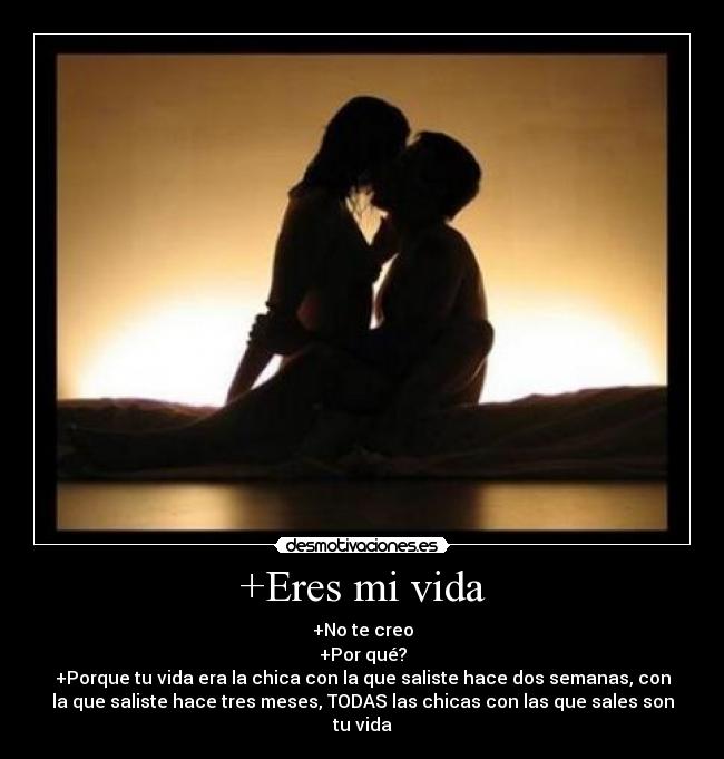 +Eres mi vida - +No te creo
+Por qué?
+Porque tu vida era la chica con la que saliste hace dos semanas, con
la que saliste hace tres meses, TODAS las chicas con las que sales son
tu vida