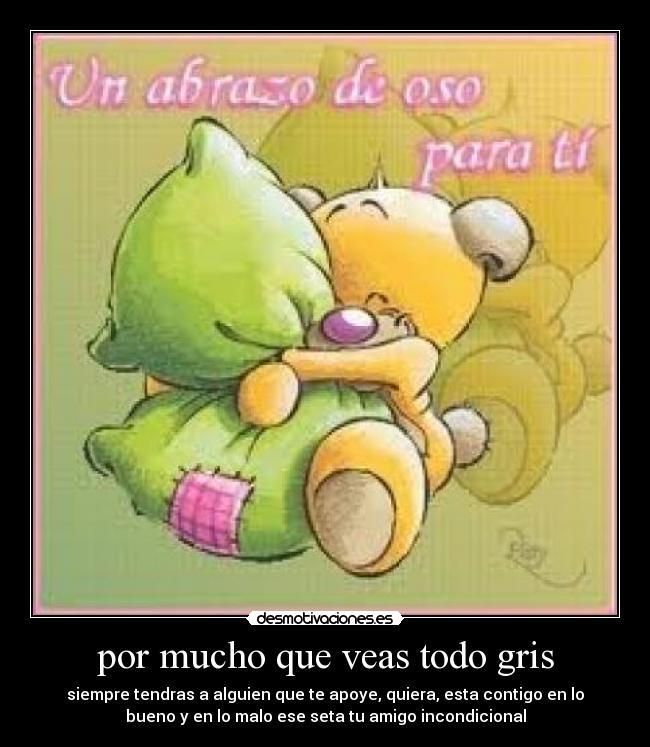 por mucho que veas todo gris - siempre tendras a alguien que te apoye, quiera, esta contigo en lo
bueno y en lo malo ese seta tu amigo incondicional