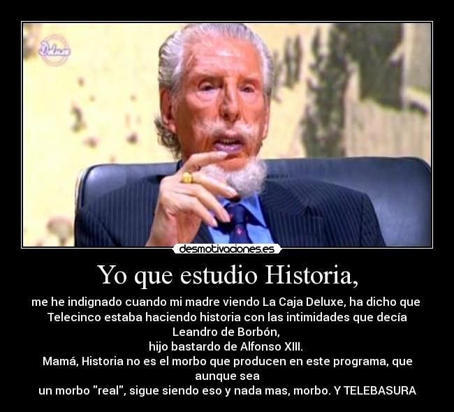 Yo que estudio Historia, - me he indignado cuando mi madre viendo La Caja Deluxe, ha dicho que
Telecinco estaba haciendo historia con las intimidades que decía Leandro de Borbón,
hijo bastardo de Alfonso XIII.
Mamá, Historia no es el morbo que producen en este programa, que aunque sea
un morbo real, sigue siendo eso y nada mas, morbo. Y TELEBASURA