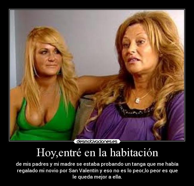 Hoy,entré en la habitación - de mis padres y mi madre se estaba probando un tanga que me había
regalado mi novio por San Valentín y eso no es lo peor,lo peor es que
le queda mejor a ella.