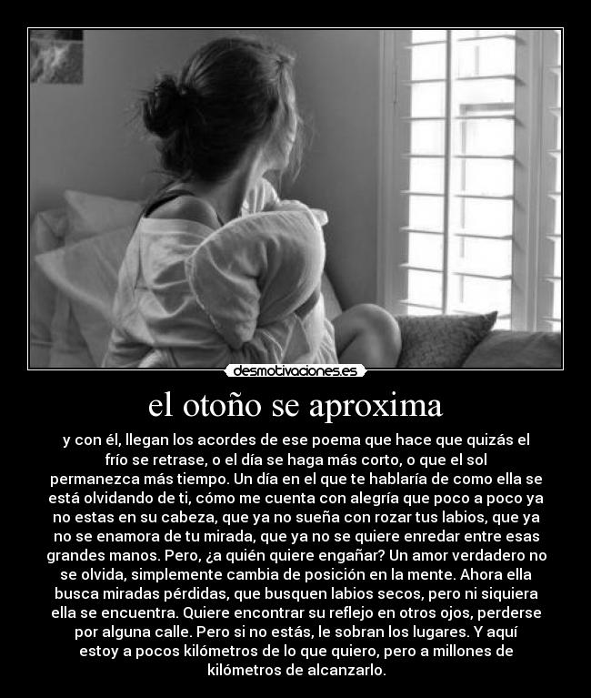 el otoño se aproxima - y con él, llegan los acordes de ese poema que hace que quizás el
frío se retrase, o el día se haga más corto, o que el sol
permanezca más tiempo. Un día en el que te hablaría de como ella se
está olvidando de ti, cómo me cuenta con alegría que poco a poco ya
no estas en su cabeza, que ya no sueña con rozar tus labios, que ya
no se enamora de tu mirada, que ya no se quiere enredar entre esas
grandes manos. Pero, ¿a quién quiere engañar? Un amor verdadero no
se olvida, simplemente cambia de posición en la mente. Ahora ella
busca miradas pérdidas, que busquen labios secos, pero ni siquiera
ella se encuentra. Quiere encontrar su reflejo en otros ojos, perderse
por alguna calle. Pero si no estás, le sobran los lugares. Y aquí
estoy a pocos kilómetros de lo que quiero, pero a millones de
kilómetros de alcanzarlo.
