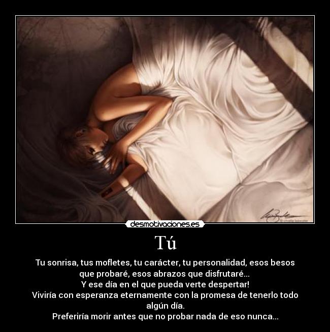 Tú - Tu sonrisa, tus mofletes, tu carácter, tu personalidad, esos besos
que probaré, esos abrazos que disfrutaré...
Y ese día en el que pueda verte despertar!
Viviría con esperanza eternamente con la promesa de tenerlo todo
algún día.
Preferiría morir antes que no probar nada de eso nunca...