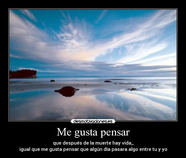 Me gusta pensar - que después de la muerte hay vida,,
igual que me gusta pensar que algún día pasara algo entre tu y yo