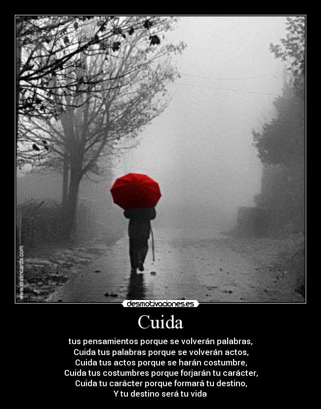 Cuida - tus pensamientos porque se volverán palabras,
Cuida tus palabras porque se volverán actos,
Cuida tus actos porque se harán costumbre,
Cuida tus costumbres porque forjarán tu carácter,
Cuida tu carácter porque formará tu destino,
Y tu destino será tu vida