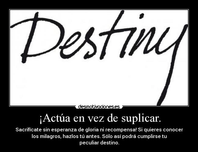 ¡Actúa en vez de suplicar. - Sacrifícate sin esperanza de gloria ni recompensa! Si quieres conocer
los milagros, hazlos tú antes. Sólo así podrá cumplirse tu
peculiar destino.