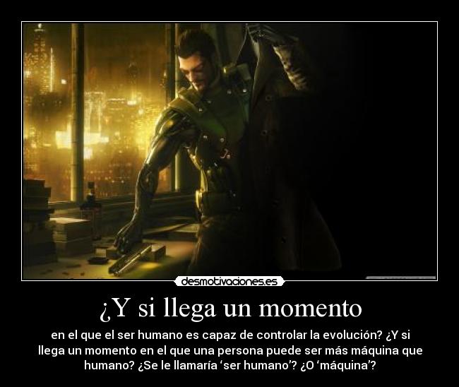 ¿Y si llega un momento - en el que el ser humano es capaz de controlar la evolución? ¿Y si
llega un momento en el que una persona puede ser más máquina que
humano? ¿Se le llamaría ‘ser humano’? ¿O ‘máquina’?