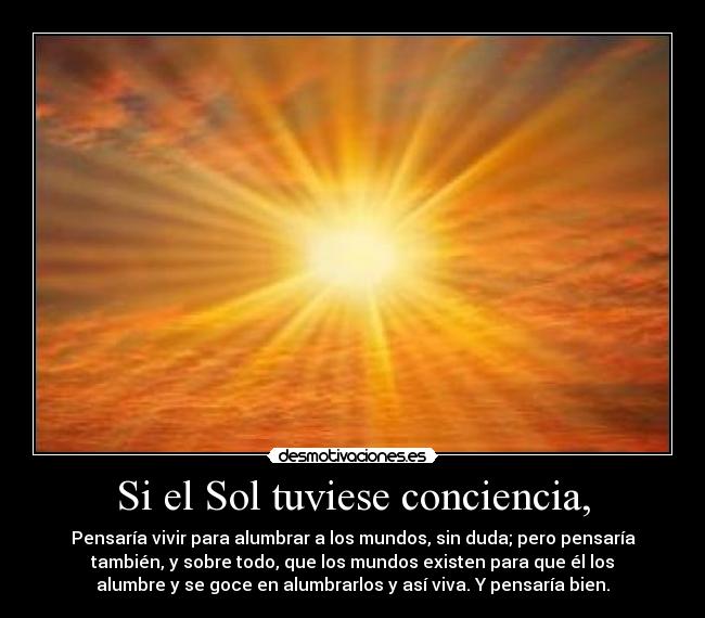 Si el Sol tuviese conciencia, - Pensaría vivir para alumbrar a los mundos, sin duda; pero pensaría
también, y sobre todo, que los mundos existen para que él los
alumbre y se goce en alumbrarlos y así viva. Y pensaría bien.