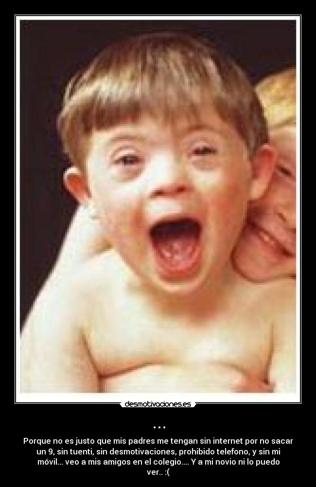 ... - Porque no es justo que mis padres me tengan sin internet por no sacar
un 9, sin tuenti, sin desmotivaciones, prohibido telefono, y sin mi
móvil... veo a mis amigos en el colegio.... Y a mi novio ni lo puedo
ver.. :(