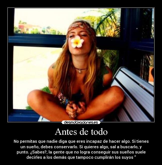 Antes de todo - No permitas que nadie diga que eres incapaz de hacer algo. Si tienes
un sueño, debes conservarlo. Si quieres algo, sal a buscarlo, y
punto. ¿Sabes?, la gente que no logra conseguir sus sueños suele
decirles a los demás que tampoco cumplirán los suyos ”