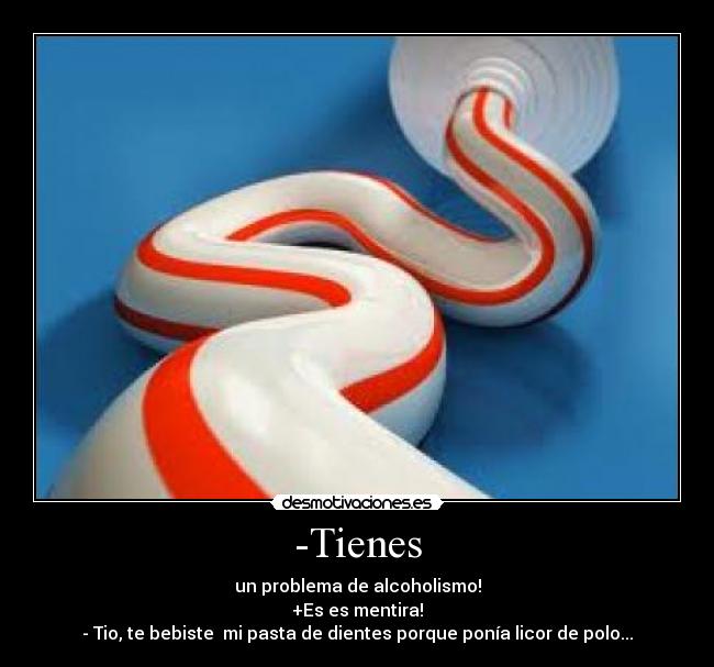 -Tienes - un problema de alcoholismo!
+Es es mentira!
- Tio, te bebiste mi pasta de dientes porque ponía licor de polo...