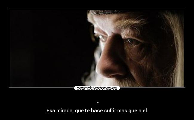 . - Esa mirada, que te hace sufrir mas que a él.