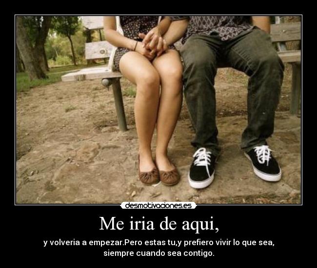 Me iria de aqui, - y volveria a empezar.Pero estas tu,y prefiero vivir lo que sea,
siempre cuando sea contigo.