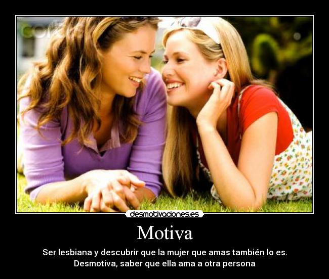 Motiva - Ser lesbiana y descubrir que la mujer que amas también lo es.
Desmotiva, saber que ella ama a otra persona