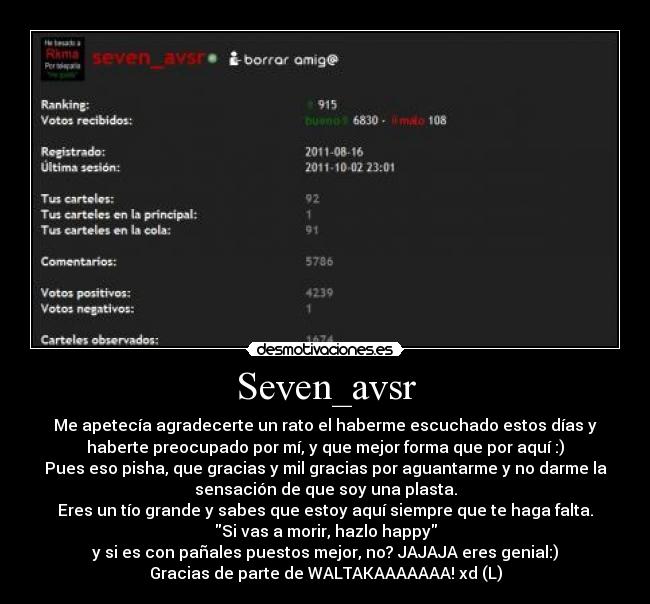 Seven_avsr - Me apetecía agradecerte un rato el haberme escuchado estos días y
haberte preocupado por mí, y que mejor forma que por aquí :)
Pues eso pisha, que gracias y mil gracias por aguantarme y no darme la
sensación de que soy una plasta.
Eres un tío grande y sabes que estoy aquí siempre que te haga falta.
Si vas a morir, hazlo happy
y si es con pañales puestos mejor, no? JAJAJA eres genial:)
Gracias de parte de WALTAKAAAAAAA! xd (L)