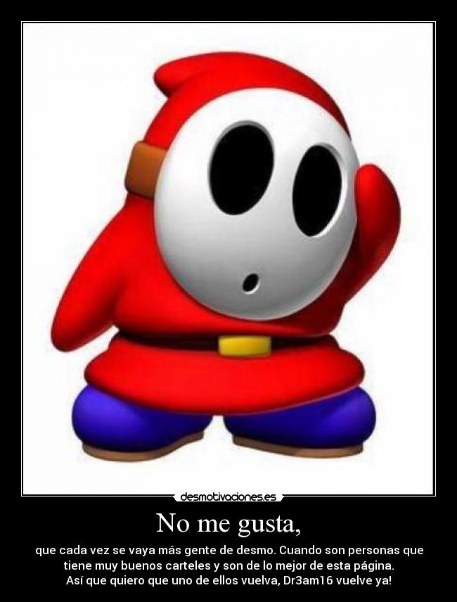 No me gusta, - que cada vez se vaya más gente de desmo. Cuando son personas que
tiene muy buenos carteles y son de lo mejor de esta página.
Así que quiero que uno de ellos vuelva, Dr3am16 vuelve ya!