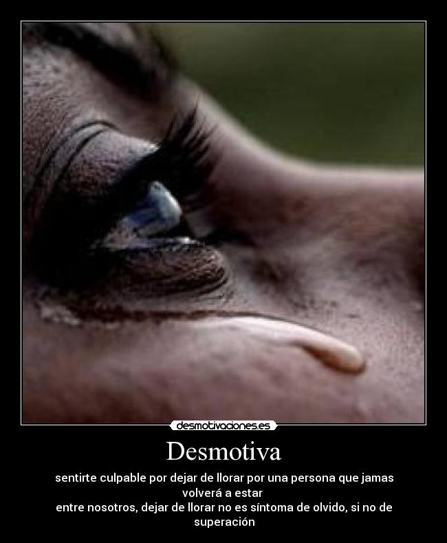Desmotiva - sentirte culpable por dejar de llorar por una persona que jamas volverá a estar 
entre nosotros, dejar de llorar no es síntoma de olvido, si no de superación