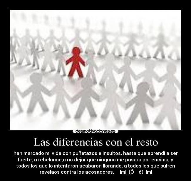 Las diferencias con el resto - han marcado mi vida con puñetazos e insultos, hasta que aprendi a ser
fuerte, a rebelarme,a no dejar que ninguno me pasara por encima, y
todos los que lo intentaron acabaron llorando, a todos los que sufren
revelaos contra los acosadores. lml_(Ô__ó)_lml