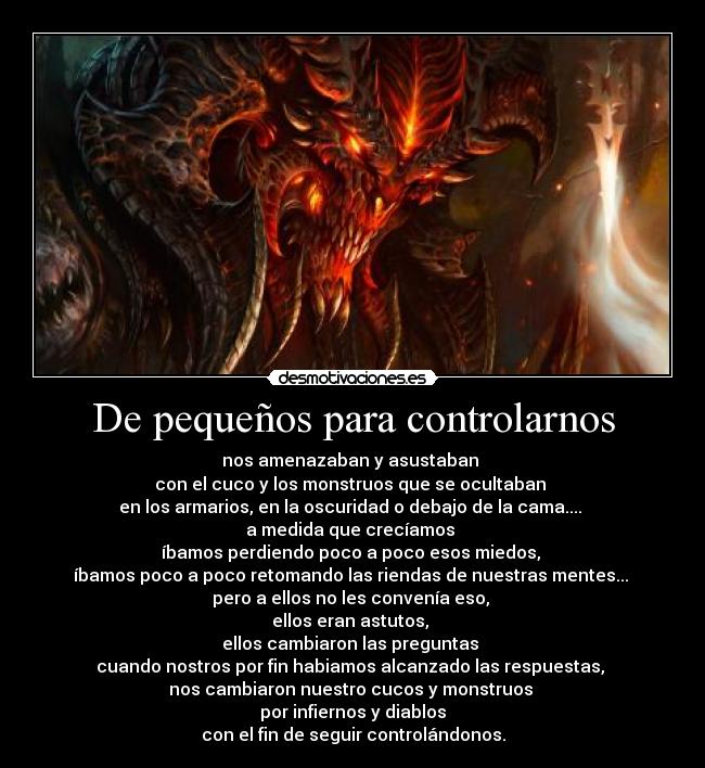 De pequeños para controlarnos - nos amenazaban y asustaban 
con el cuco y los monstruos que se ocultaban 
en los armarios, en la oscuridad o debajo de la cama.... 
a medida que crecíamos 
íbamos perdiendo poco a poco esos miedos, 
íbamos poco a poco retomando las riendas de nuestras mentes... 
pero a ellos no les convenía eso, 
ellos eran astutos, 
ellos cambiaron las preguntas 
cuando nostros por fin habiamos alcanzado las respuestas, 
nos cambiaron nuestro cucos y monstruos 
por infiernos y diablos
con el fin de seguir controlándonos.
