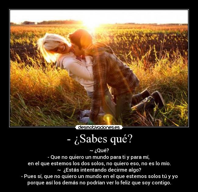 - ¿Sabes qué? - ~ ¿Qué?
- Que no quiero un mundo para ti y para mí,
en el que estemos los dos solos, no quiero eso, no es lo mío.
~ ¿Estás intentando decirme algo?
- Pues sí, que no quiero un mundo en el que estemos solos tú y yo
porque así los demás no podrían ver lo feliz que soy contigo.