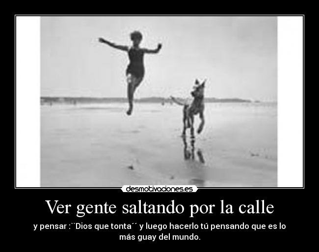Ver gente saltando por la calle - y pensar :``Dios que tonta´´ y luego hacerlo tú pensando que es lo
más guay del mundo.