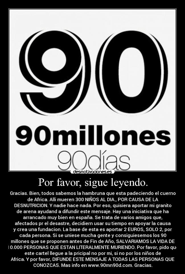 Por favor, sigue leyendo. - Gracias. Bien, todos sabemos la hambruna que esta padeciendo el cuerno
de Africa. Alli mueren 300 NIÑOS AL DIA., POR CAUSA DE LA
DESNUTRICION. Y nadie hace nada. Por eso, quisiera aportar mi granito
de arena ayudand a difundir este mensaje. Hay una iniciativa que ha
arrancado muy bien en españa. Se trata de varios amigos que,
afectados pr el desastre, decidiern usar su tiempo en apoyar la causa
y crea una fundacion. La base de esta es aportar 2 EUROS, SOLO 2, por
cada persona. Si se uniese mucha gente y consiguiesemos los 90
millones que se proponen antes de Fin de Año, SALVARIAMOS LA VIDA DE
10.000 PERSONAS QUE ESTAN LITERALMENTE MURIENDO. Por favor, pido que
este cartel llegue a la pricipal no por mi, si no por los niños de
Africa. Y por favor, DIFUNDE ESTE MENSAJE A TODAS LAS PERSONAS QUE
CONOZCAS. Mas info en www.90mn90d.com. Gracias.