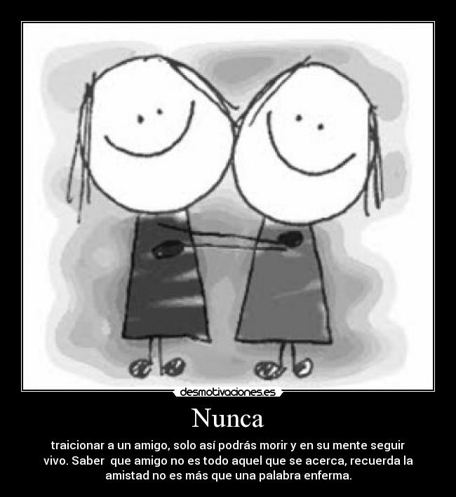 Nunca - traicionar a un amigo, solo así podrás morir y en su mente seguir
vivo. Saber que amigo no es todo aquel que se acerca, recuerda la
amistad no es más que una palabra enferma.