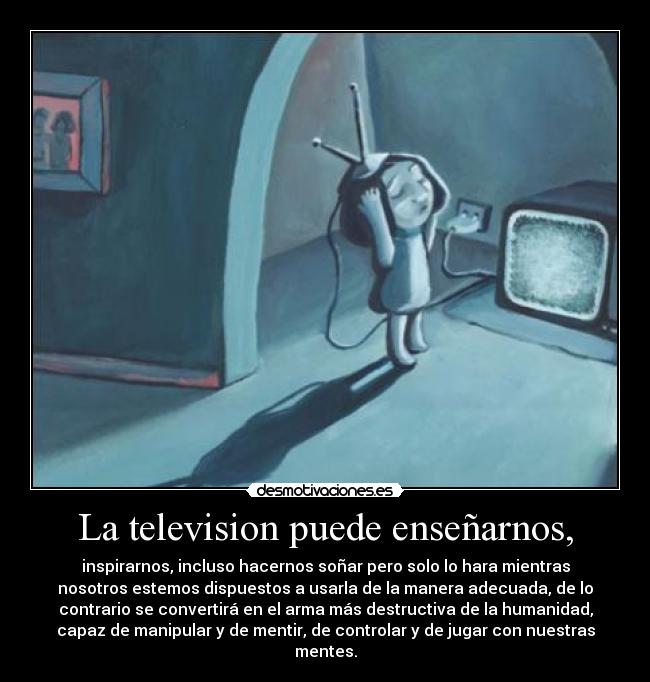 La television puede enseñarnos, - inspirarnos, incluso hacernos soñar pero solo lo hara mientras
nosotros estemos dispuestos a usarla de la manera adecuada, de lo
contrario se convertirá en el arma más destructiva de la humanidad,
capaz de manipular y de mentir, de controlar y de jugar con nuestras
mentes.
