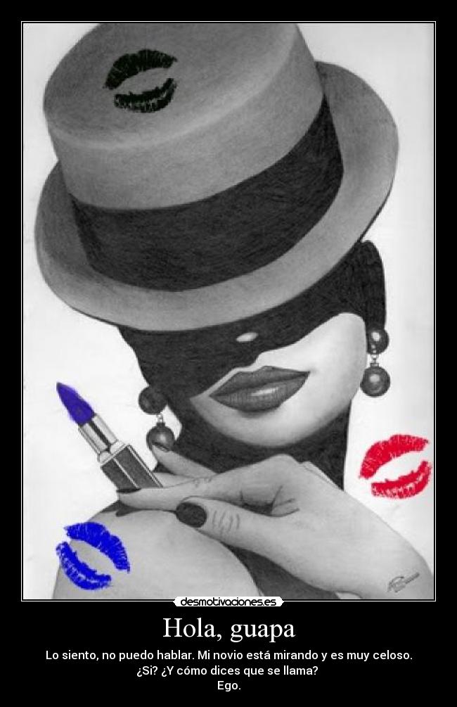 Hola, guapa - Lo siento, no puedo hablar. Mi novio está mirando y es muy celoso.
¿Si? ¿Y cómo dices que se llama?
Ego.