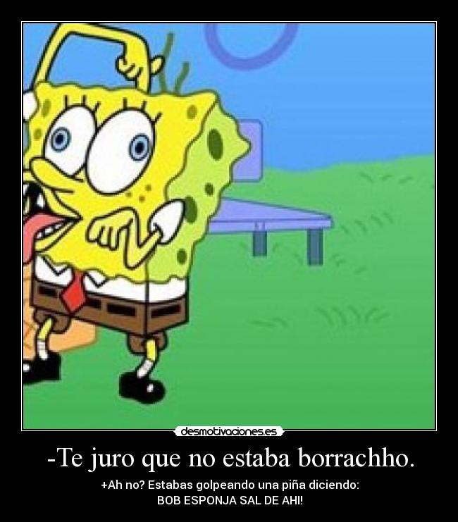 -Te juro que no estaba borrachho. - +Ah no? Estabas golpeando una piña diciendo:
BOB ESPONJA SAL DE AHI!