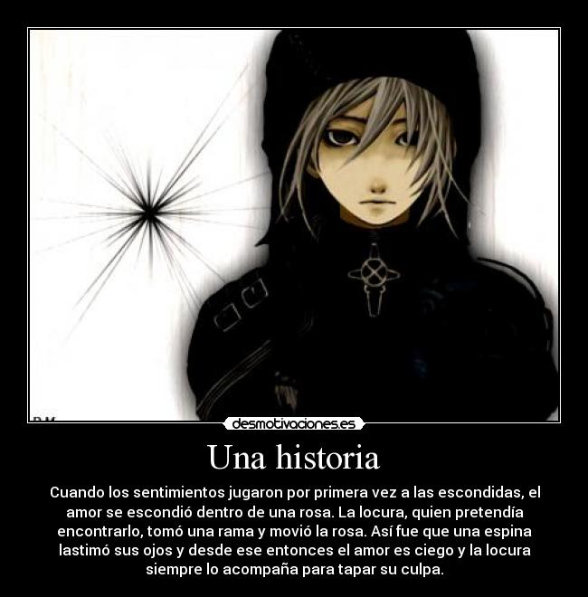 Una historia - Cuando los sentimientos jugaron por primera vez a las escondidas, el
amor se escondió dentro de una rosa. La locura, quien pretendía
encontrarlo, tomó una rama y movió la rosa. Así fue que una espina
lastimó sus ojos y desde ese entonces el amor es ciego y la locura
siempre lo acompaña para tapar su culpa.