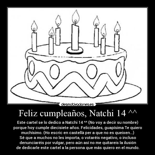 Feliz cumpleaños, Natchi 14 ^^ - Este cartel se lo dedico a Natchi 14 ^^ (No voy a decir su nombre)
porque hoy cumple diecisiete años. Felicidades, guapísima Te quiero
muchísimo. (Ho escric en castellà per a que no es queixen...)
Sé que a muchos no les importa, o votaréis negativo, o incluso
denunciaréis por vulgar, pero aún así no me quitareis la ilusión
de dedicarle este cartel a la persona que más quiero en el mundo.