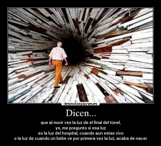 Dicen... - que al morir ves la luz de el final del túnel,
yo, me pregunto si esa luz
es la luz del hospital, cuando aun estas vivo
o la luz de cuando un bebe ve por primera vez la luz, acaba de nacer