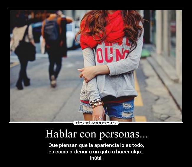 Hablar con personas... - Que piensan que la apariencia lo es todo,
es como ordenar a un gato a hacer algo...
Inútil.