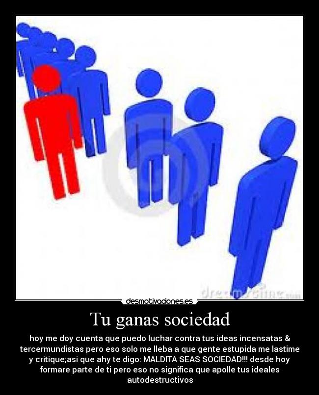 Tu ganas sociedad - hoy me doy cuenta que puedo luchar contra tus ideas incensatas &
tercermundistas pero eso solo me lleba a que gente estupida me lastime
y critique;asi que ahy te digo: MALDITA SEAS SOCIEDAD!!! desde hoy
formare parte de ti pero eso no significa que apolle tus ideales
autodestructivos