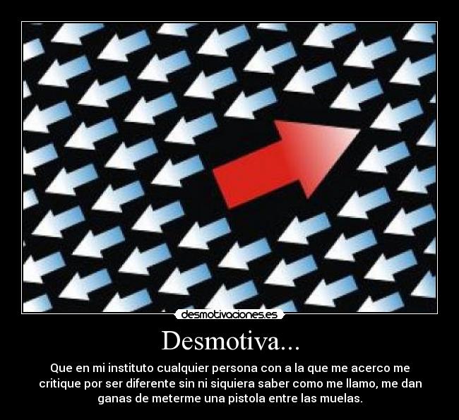 Desmotiva... - Que en mi instituto cualquier persona con a la que me acerco me
critique por ser diferente sin ni siquiera saber como me llamo, me dan
ganas de meterme una pistola entre las muelas.