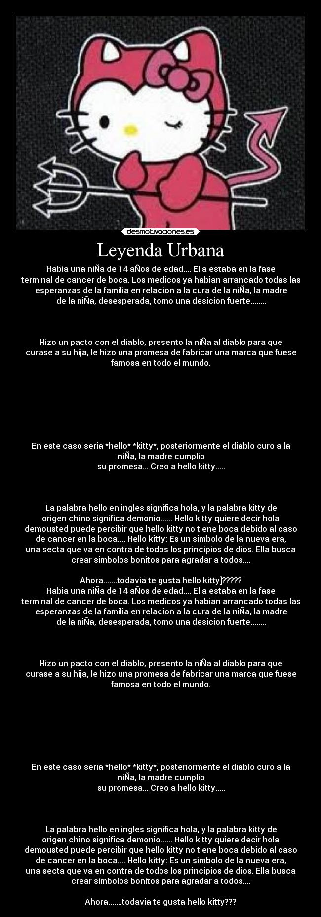 Leyenda Urbana - Habia una niÑa de 14 aÑos de edad.... Ella estaba en la fase
terminal de cancer de boca. Los medicos ya habian arrancado todas las
esperanzas de la familia en relacion a la cura de la niÑa, la madre
de la niÑa, desesperada, tomo una desicion fuerte........



Hizo un pacto con el diablo, presento la niÑa al diablo para que
curase a su hija, le hizo una promesa de fabricar una marca que fuese
famosa en todo el mundo.







En este caso seria *hello* *kitty*, posteriormente el diablo curo a la
niÑa, la madre cumplio
su promesa... Creo a hello kitty.....



La palabra hello en ingles significa hola, y la palabra kitty de
origen chino significa demonio...... Hello kitty quiere decir hola
demousted puede percibir que hello kitty no tiene boca debido al caso
de cancer en la boca.... Hello kitty: Es un simbolo de la nueva era,
una secta que va en contra de todos los principios de dios. Ella busca
crear simbolos bonitos para agradar a todos....

Ahora.......todavia te gusta hello kitty]?????
Habia una niÑa de 14 aÑos de edad.... Ella estaba en la fase
terminal de cancer de boca. Los medicos ya habian arrancado todas las
esperanzas de la familia en relacion a la cura de la niÑa, la madre
de la niÑa, desesperada, tomo una desicion fuerte........



Hizo un pacto con el diablo, presento la niÑa al diablo para que
curase a su hija, le hizo una promesa de fabricar una marca que fuese
famosa en todo el mundo.







En este caso seria *hello* *kitty*, posteriormente el diablo curo a la
niÑa, la madre cumplio
su promesa... Creo a hello kitty.....



La palabra hello en ingles significa hola, y la palabra kitty de
origen chino significa demonio...... Hello kitty quiere decir hola
demousted puede percibir que hello kitty no tiene boca debido al caso
de cancer en la boca.... Hello kitty: Es un simbolo de la nueva era,
una secta que va en contra de todos los principios de dios. Ella busca
crear simbolos bonitos para agradar a todos....

Ahora.......todavia te gusta hello kitty???