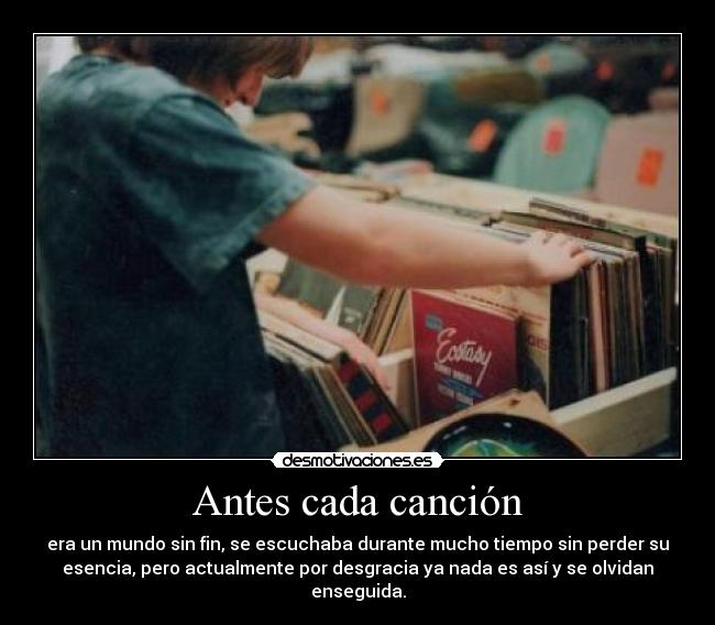 Antes cada canción - era un mundo sin fin, se escuchaba durante mucho tiempo sin perder su
esencia, pero actualmente por desgracia ya nada es así y se olvidan
enseguida.