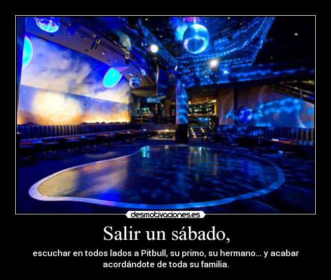 Salir un sábado, - escuchar en todos lados a Pitbull, su primo, su hermano... y acabar
acordándote de toda su familia.