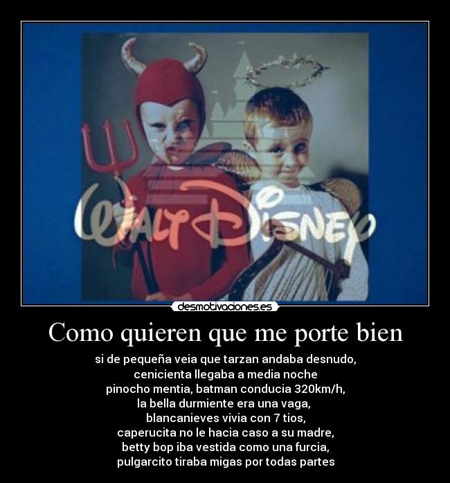 Como quieren que me porte bien - si de pequeña veia que tarzan andaba desnudo,
cenicienta llegaba a media noche
pinocho mentia, batman conducia 320km/h,
la bella durmiente era una vaga, 
blancanieves vivia con 7 tios,
caperucita no le hacia caso a su madre,
betty bop iba vestida como una furcia,
pulgarcito tiraba migas por todas partes