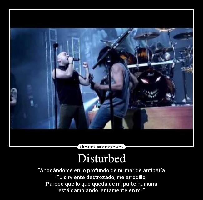 Disturbed - Ahogándome en lo profundo de mi mar de antipatía.
Tu sirviente destrozado, me arrodillo.
Parece que lo que queda de mi parte humana
está cambiando lentamente en mi.