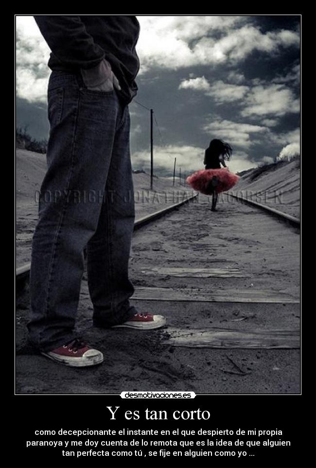 Y es tan corto - como decepcionante el instante en el que despierto de mi propia
paranoya y me doy cuenta de lo remota que es la idea de que alguien
tan perfecta como tú , se fije en alguien como yo ...